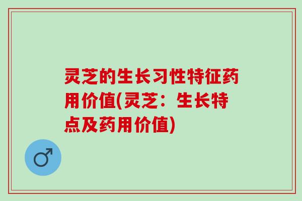 灵芝的生长习性特征药用价值(灵芝：生长特点及药用价值)