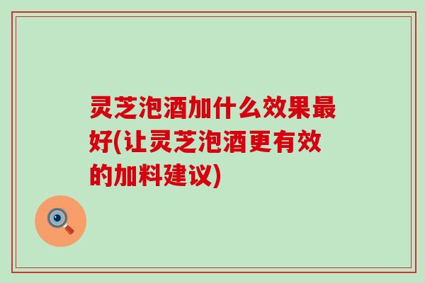 灵芝泡酒加什么效果好(让灵芝泡酒更有效的加料建议) 灵芝泡酒加什么效果好(让灵芝泡酒更有效的加料建议)