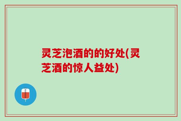 灵芝泡酒的的好处(灵芝酒的惊人益处)