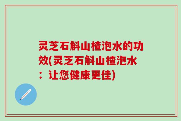 灵芝石斛山楂泡水的功效(灵芝石斛山楂泡水：让您健康更佳)