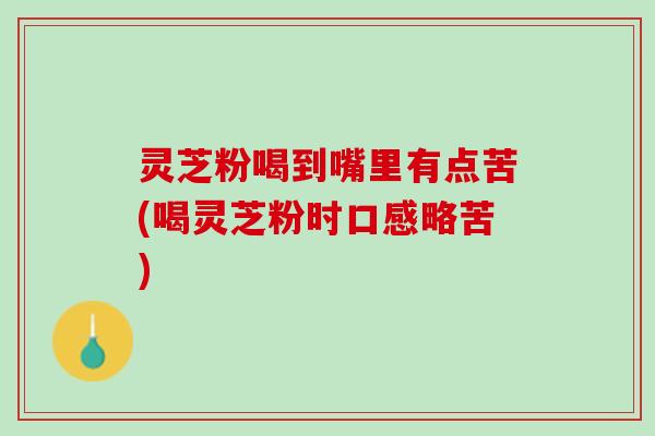 灵芝粉喝到嘴里有点苦(喝灵芝粉时口感略苦)