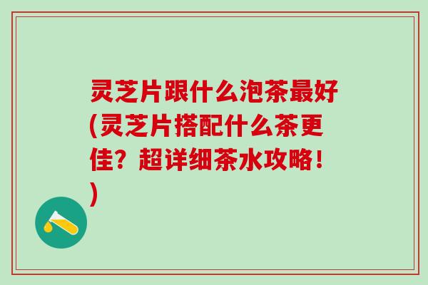 灵芝片跟什么泡茶最好(灵芝片搭配什么茶更佳？超详细茶水攻略！)