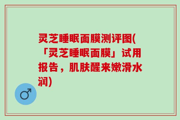 灵芝睡眠面膜测评图(「灵芝睡眠面膜」试用报告，肌肤醒来嫩滑水润)