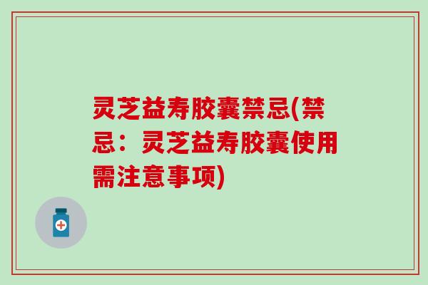 灵芝益寿胶囊禁忌(禁忌：灵芝益寿胶囊使用需注意事项)