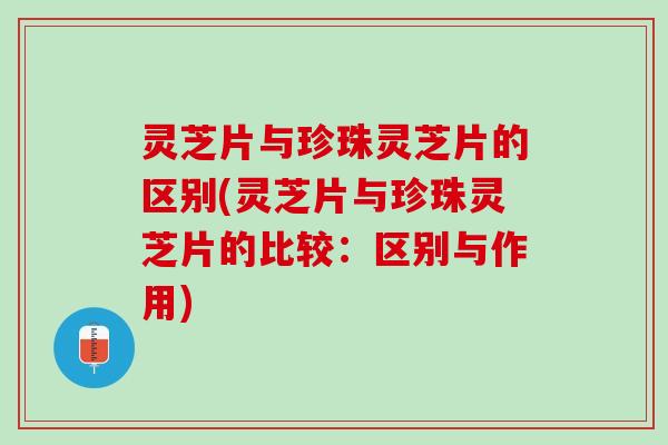 灵芝片与珍珠灵芝片的区别(灵芝片与珍珠灵芝片的比较：区别与作用)