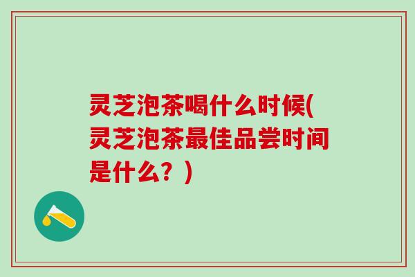 灵芝泡茶喝什么时候(灵芝泡茶最佳品尝时间是什么？)