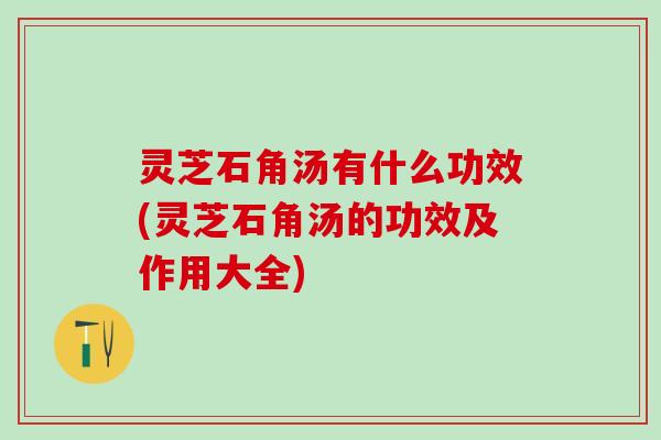 灵芝石角汤有什么功效(灵芝石角汤的功效及作用大全)