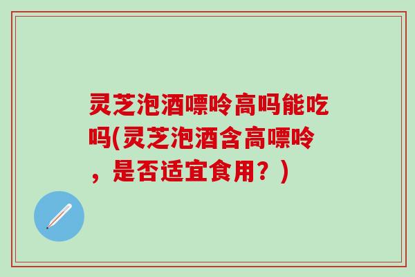 灵芝泡酒嘌呤高吗能吃吗(灵芝泡酒含高嘌呤，是否适宜食用？)