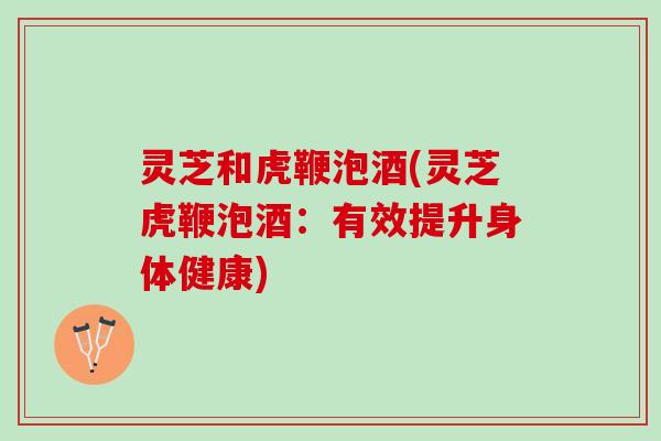 灵芝和虎鞭泡酒(灵芝虎鞭泡酒：有效提升身体健康)