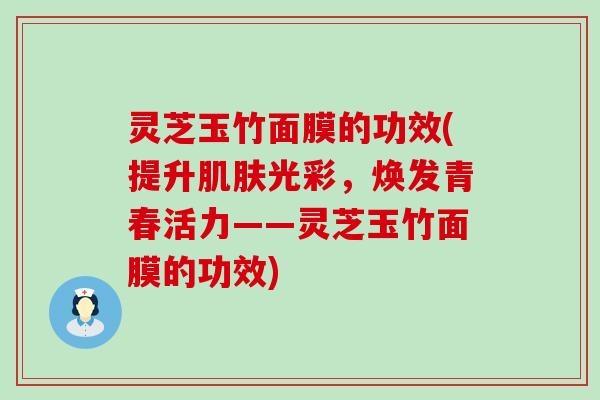 灵芝玉竹面膜的功效(提升肌肤光彩，焕发青春活力——灵芝玉竹面膜的功效)