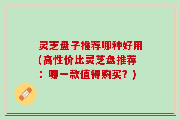 灵芝盘子推荐哪种好用(高性价比灵芝盘推荐：哪一款值得购买？)
