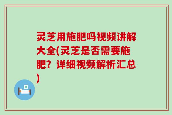 灵芝用施肥吗视频讲解大全(灵芝是否需要施肥？详细视频解析汇总)