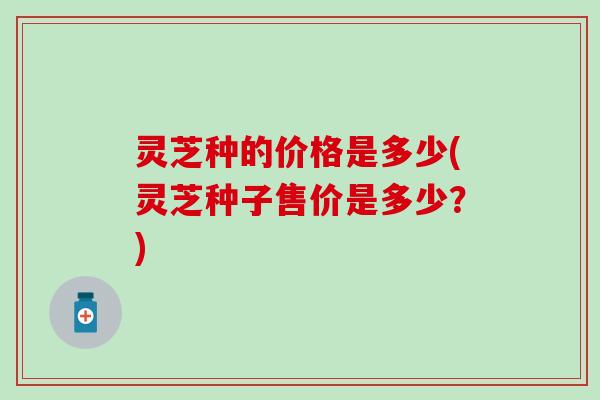 灵芝种的价格是多少(灵芝种子售价是多少？)
