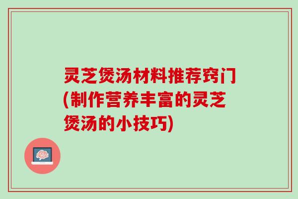 灵芝煲汤材料推荐窍门(制作营养丰富的灵芝煲汤的小技巧)