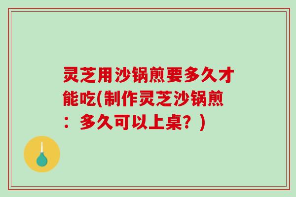 灵芝用沙锅煎要多久才能吃(制作灵芝沙锅煎：多久可以上桌？)