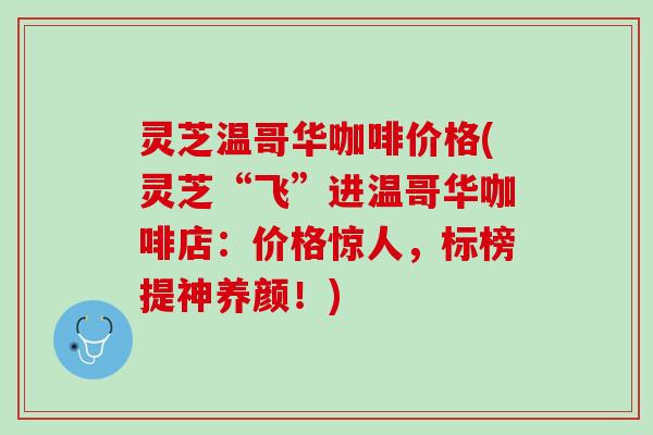 灵芝温哥华咖啡价格(灵芝“飞”进温哥华咖啡店：价格惊人，标榜提神养颜！)