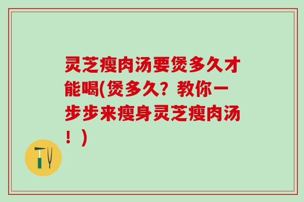灵芝瘦肉汤要煲多久才能喝(煲多久？教你一步步来瘦身灵芝瘦肉汤！)