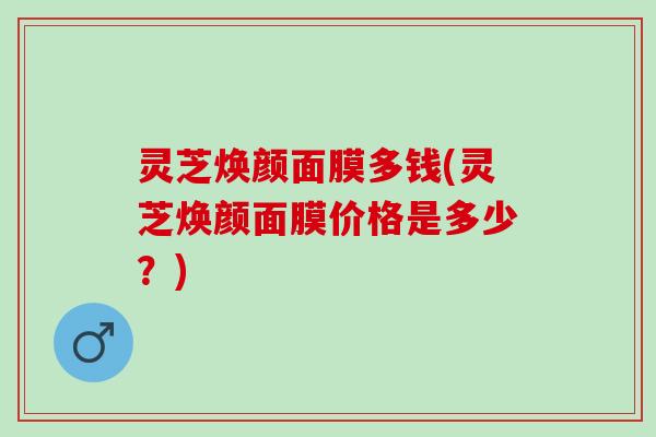 灵芝焕颜面膜多钱(灵芝焕颜面膜价格是多少？)