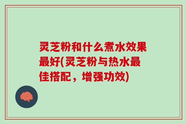 灵芝粉和什么煮水效果最好(灵芝粉与热水最佳搭配，增强功效)