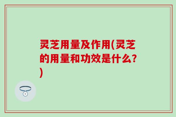 灵芝用量及作用(灵芝的用量和功效是什么？)