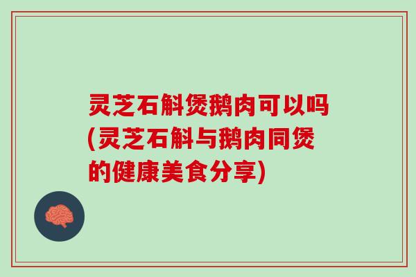 灵芝石斛煲鹅肉可以吗(灵芝石斛与鹅肉同煲的健康美食分享)