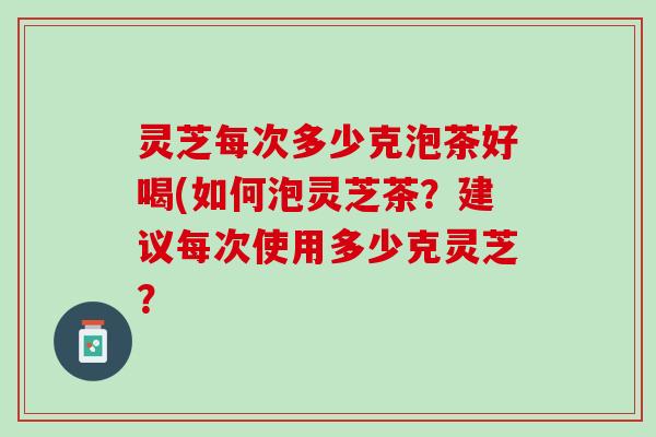 灵芝每次多少克泡茶好喝(如何泡灵芝茶？建议每次使用多少克灵芝？