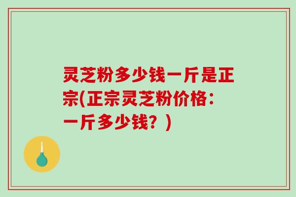 灵芝粉多少钱一斤是正宗(正宗灵芝粉价格：一斤多少钱？)