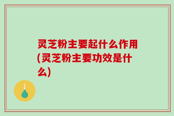灵芝粉主要起什么作用(灵芝粉主要功效是什么)