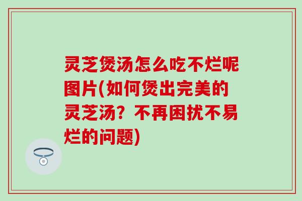 灵芝煲汤怎么吃不烂呢图片(如何煲出完美的灵芝汤？不再困扰不易烂的问题)