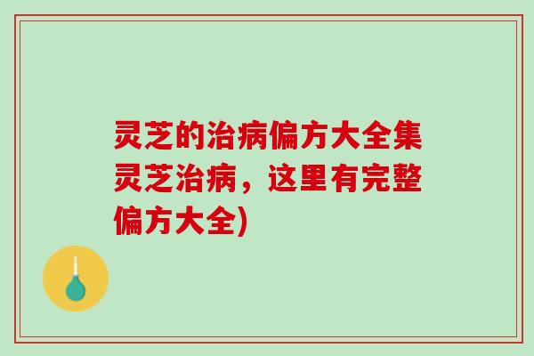 灵芝的治病偏方大全集灵芝治病，这里有完整偏方大全)