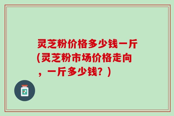 灵芝粉价格多少钱一斤(灵芝粉市场价格走向，一斤多少钱？)