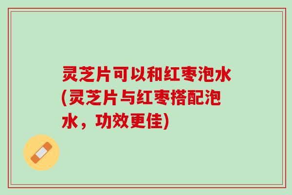 灵芝片可以和红枣泡水(灵芝片与红枣搭配泡水，功效更佳)