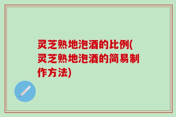 灵芝熟地泡酒的比例(灵芝熟地泡酒的简易制作方法)