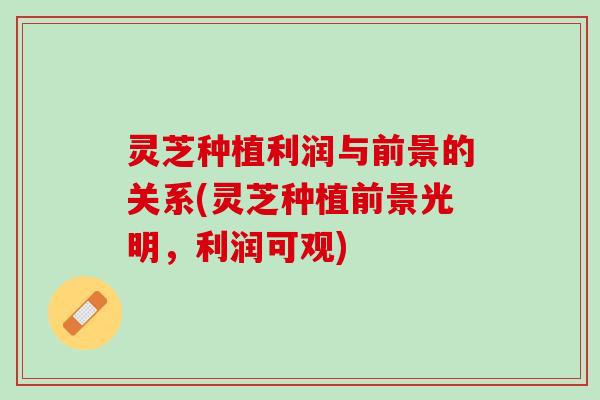 灵芝种植利润与前景的关系(灵芝种植前景光明，利润可观)