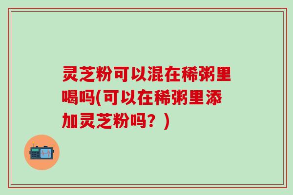 灵芝粉可以混在稀粥里喝吗(可以在稀粥里添加灵芝粉吗？)