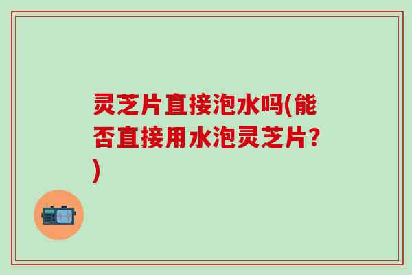 灵芝片直接泡水吗(能否直接用水泡灵芝片？)