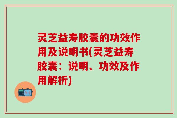 灵芝益寿胶囊的功效作用及说明书(灵芝益寿胶囊：说明、功效及作用解析)