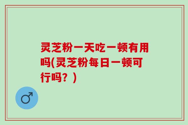 灵芝粉一天吃一顿有用吗(灵芝粉每日一顿可行吗？)