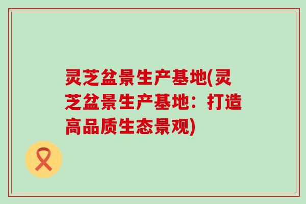 灵芝盆景生产基地(灵芝盆景生产基地：打造高品质生态景观)