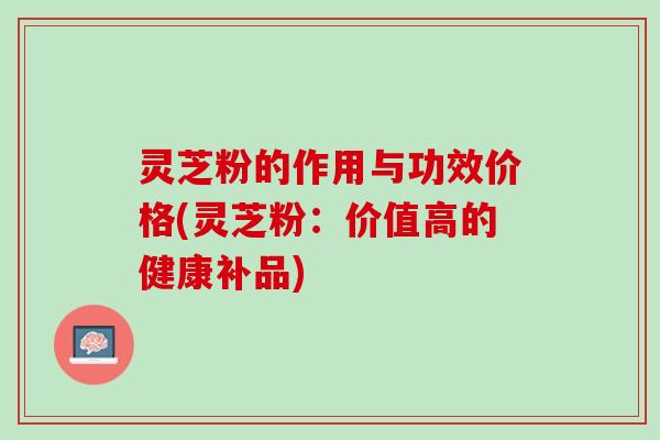 灵芝粉的作用与功效价格(灵芝粉：价值高的健康补品)