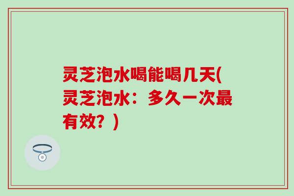 灵芝泡水喝能喝几天(灵芝泡水：多久一次最有效？)