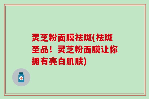 灵芝粉面膜祛斑(祛斑圣品！灵芝粉面膜让你拥有亮白肌肤)