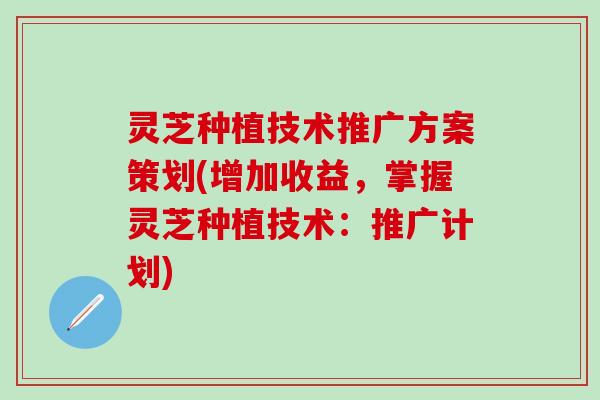 灵芝种植技术推广方案策划(增加收益，掌握灵芝种植技术：推广计划)