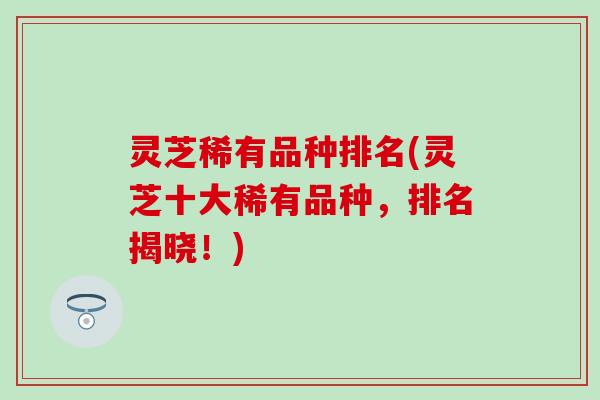 灵芝稀有品种排名(灵芝十大稀有品种，排名揭晓！)