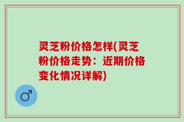 灵芝粉价格怎样(灵芝粉价格走势：近期价格变化情况详解)