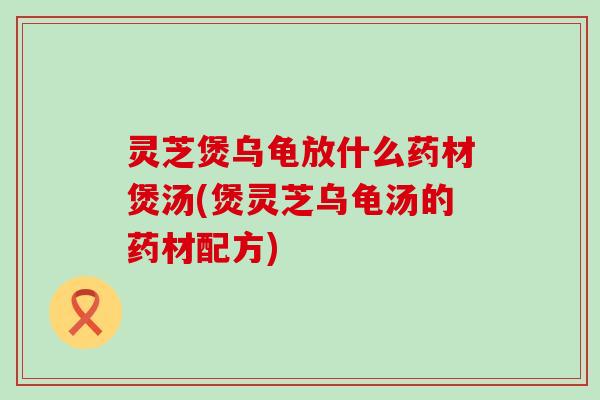 灵芝煲乌龟放什么药材煲汤(煲灵芝乌龟汤的药材配方)