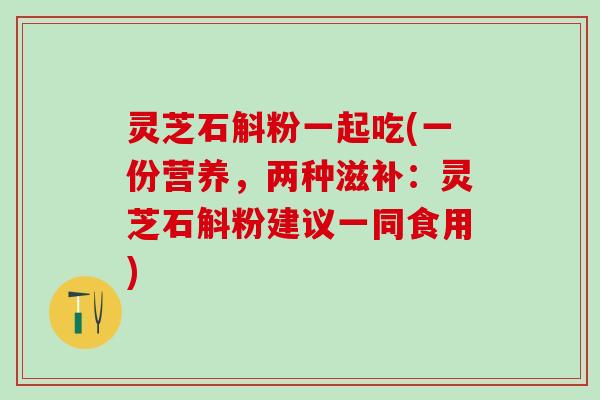 灵芝石斛粉一起吃(一份营养，两种滋补：灵芝石斛粉建议一同食用)