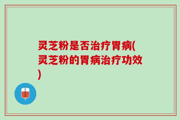 灵芝粉是否治疗胃病(灵芝粉的胃病治疗功效)