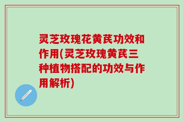 灵芝玫瑰花黄芪功效和作用(灵芝玫瑰黄芪三种植物搭配的功效与作用解析)