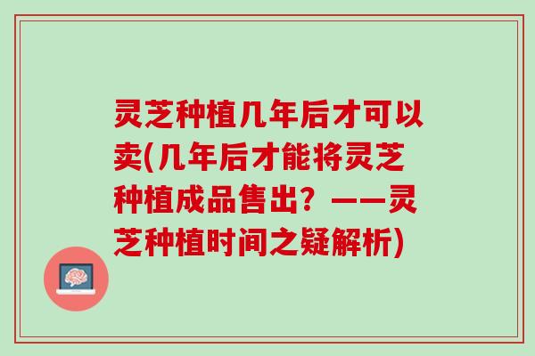 灵芝种植几年后才可以卖(几年后才能将灵芝种植成品售出？——灵芝种植时间之疑解析)